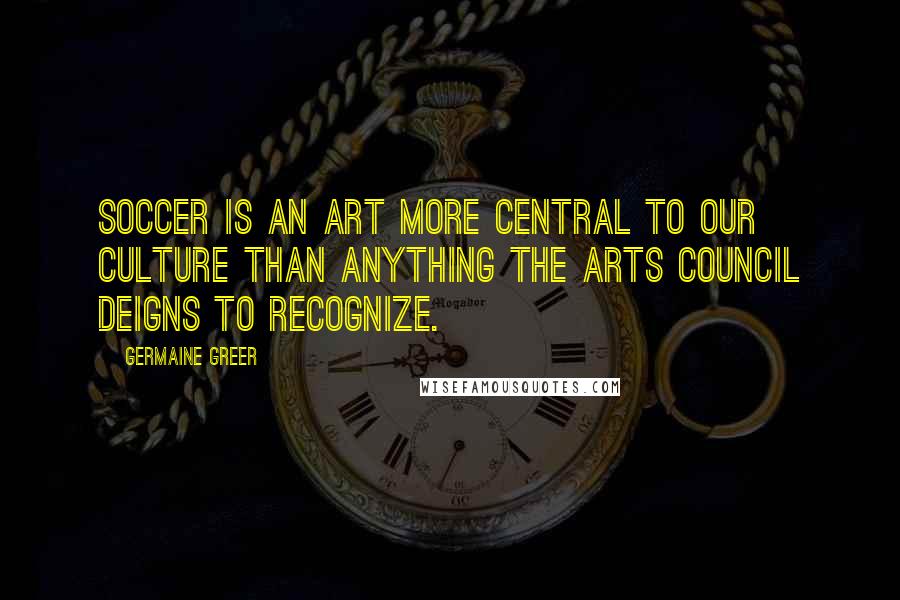 Germaine Greer Quotes: Soccer is an art more central to our culture than anything the Arts Council deigns to recognize.