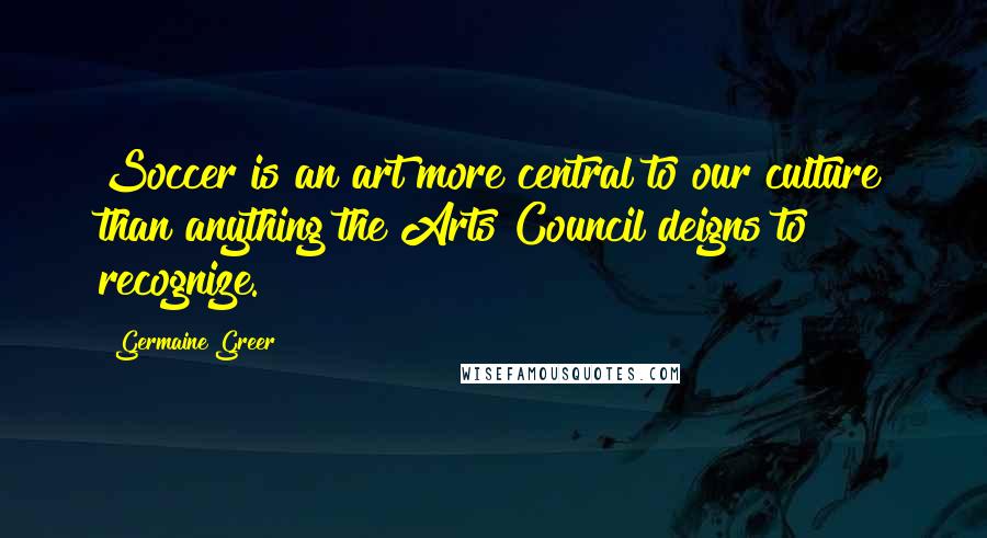 Germaine Greer Quotes: Soccer is an art more central to our culture than anything the Arts Council deigns to recognize.