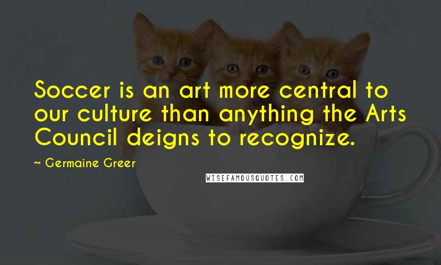 Germaine Greer Quotes: Soccer is an art more central to our culture than anything the Arts Council deigns to recognize.