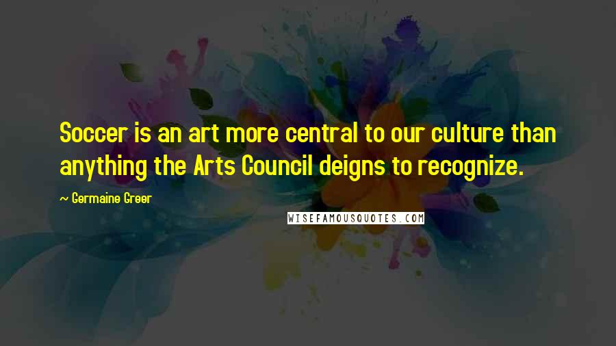 Germaine Greer Quotes: Soccer is an art more central to our culture than anything the Arts Council deigns to recognize.