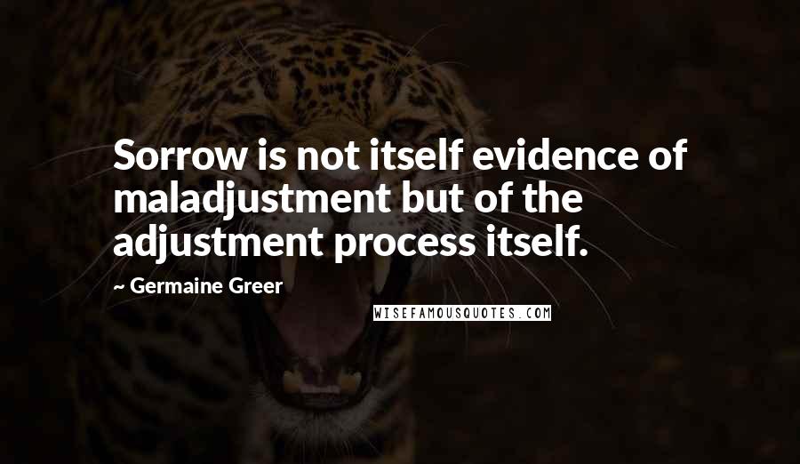 Germaine Greer Quotes: Sorrow is not itself evidence of maladjustment but of the adjustment process itself.