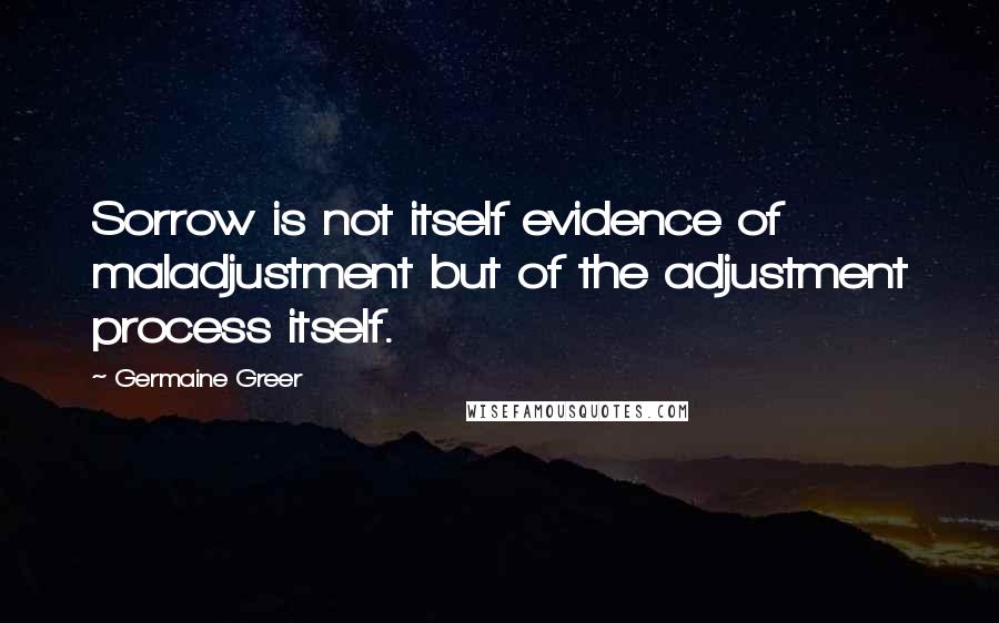 Germaine Greer Quotes: Sorrow is not itself evidence of maladjustment but of the adjustment process itself.