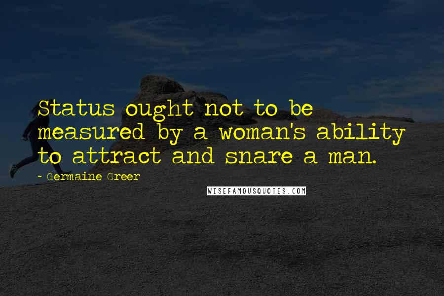 Germaine Greer Quotes: Status ought not to be measured by a woman's ability to attract and snare a man.