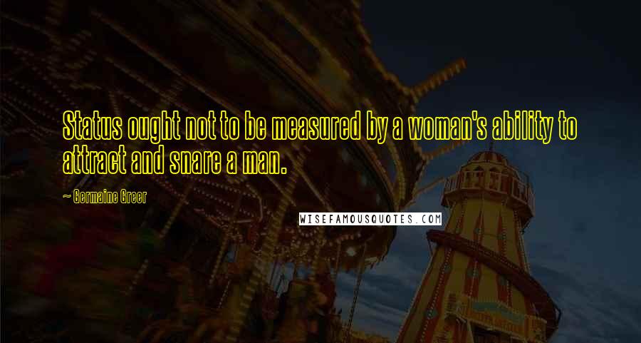 Germaine Greer Quotes: Status ought not to be measured by a woman's ability to attract and snare a man.