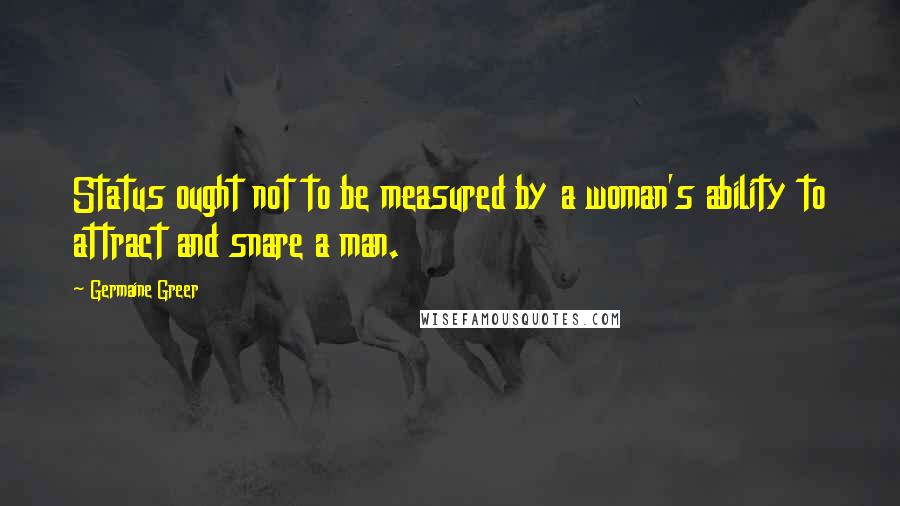 Germaine Greer Quotes: Status ought not to be measured by a woman's ability to attract and snare a man.