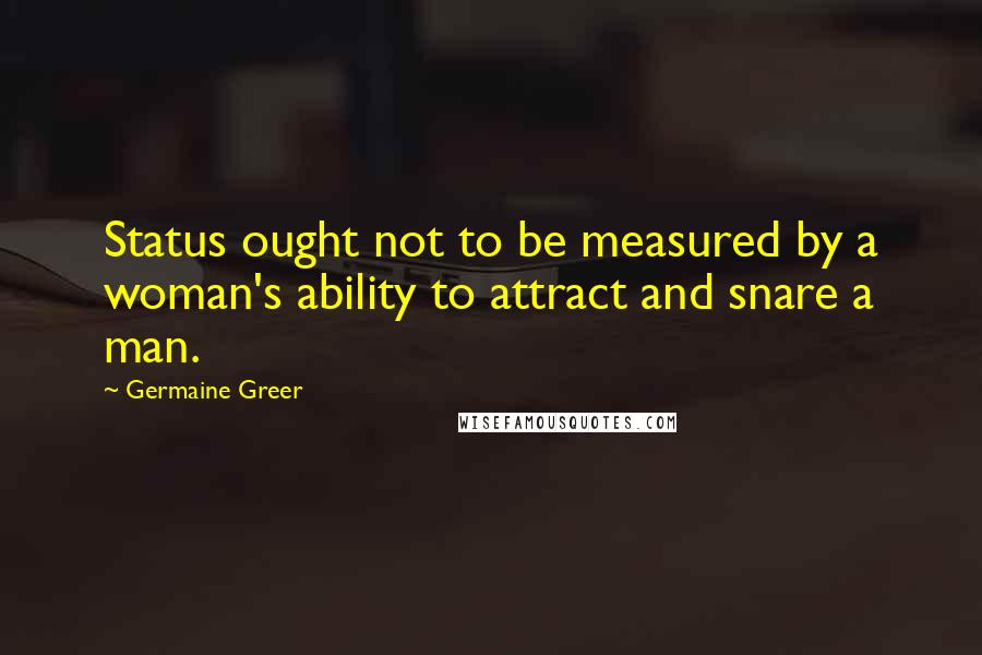 Germaine Greer Quotes: Status ought not to be measured by a woman's ability to attract and snare a man.
