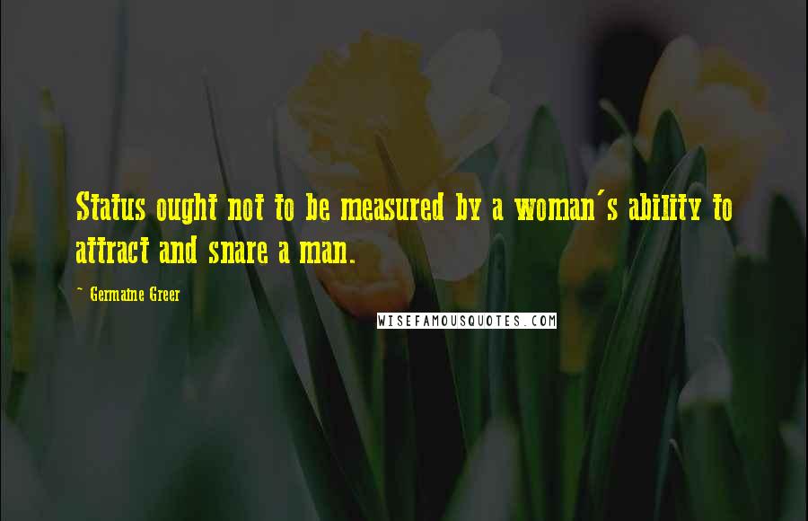 Germaine Greer Quotes: Status ought not to be measured by a woman's ability to attract and snare a man.