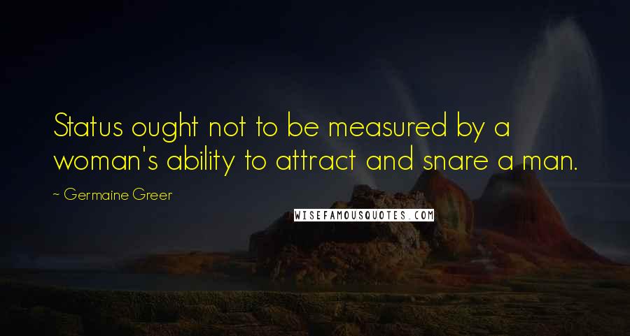 Germaine Greer Quotes: Status ought not to be measured by a woman's ability to attract and snare a man.