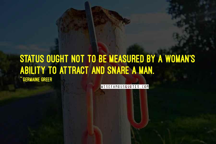 Germaine Greer Quotes: Status ought not to be measured by a woman's ability to attract and snare a man.