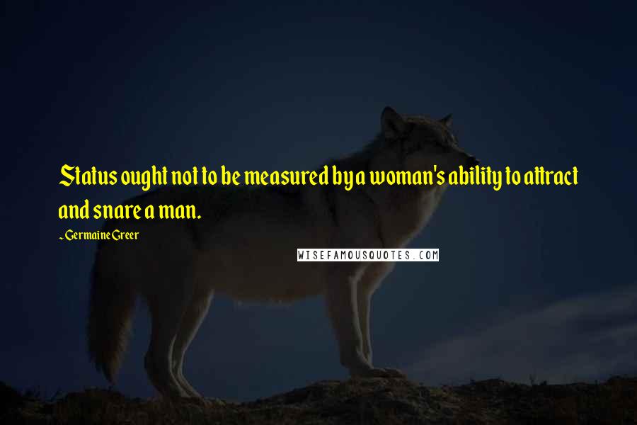 Germaine Greer Quotes: Status ought not to be measured by a woman's ability to attract and snare a man.