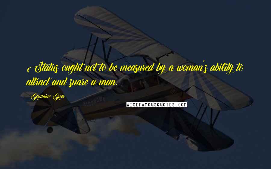 Germaine Greer Quotes: Status ought not to be measured by a woman's ability to attract and snare a man.