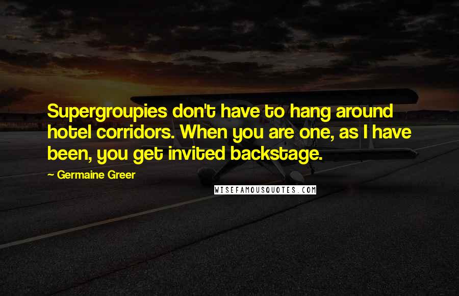 Germaine Greer Quotes: Supergroupies don't have to hang around hotel corridors. When you are one, as I have been, you get invited backstage.