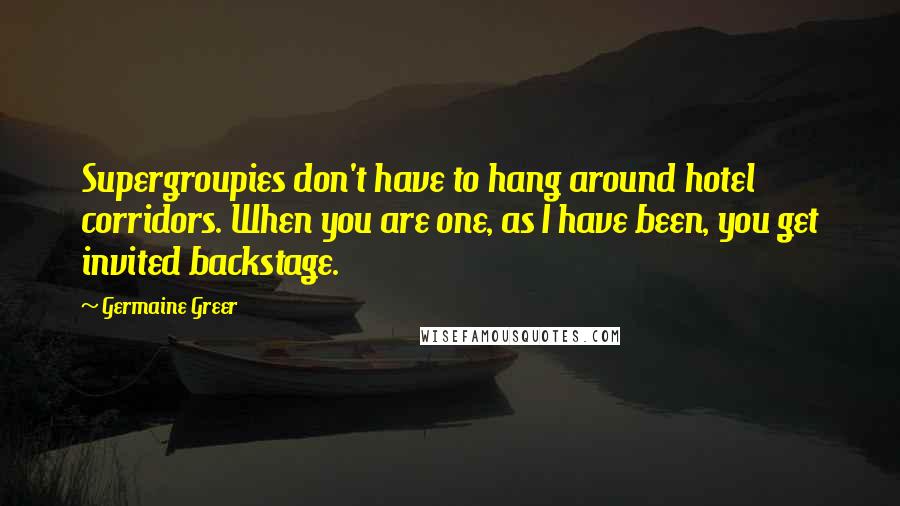 Germaine Greer Quotes: Supergroupies don't have to hang around hotel corridors. When you are one, as I have been, you get invited backstage.