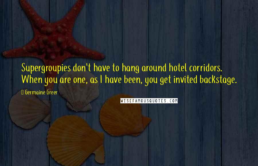 Germaine Greer Quotes: Supergroupies don't have to hang around hotel corridors. When you are one, as I have been, you get invited backstage.