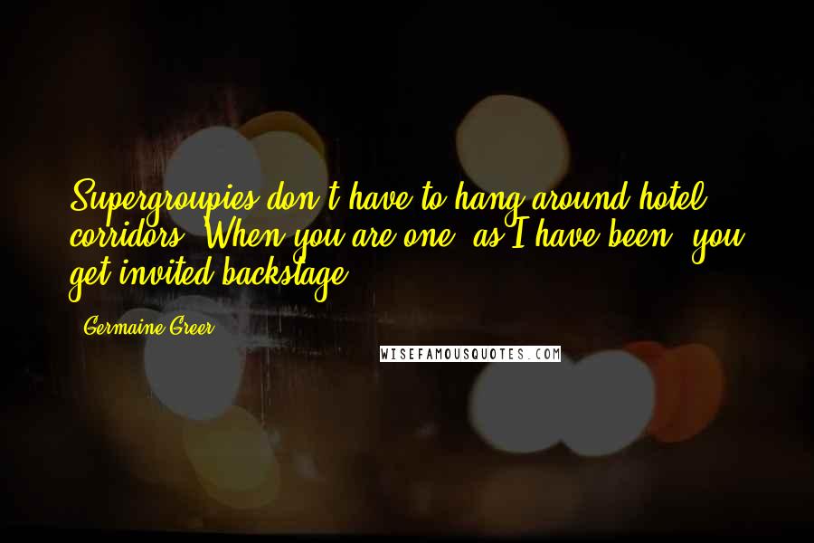 Germaine Greer Quotes: Supergroupies don't have to hang around hotel corridors. When you are one, as I have been, you get invited backstage.