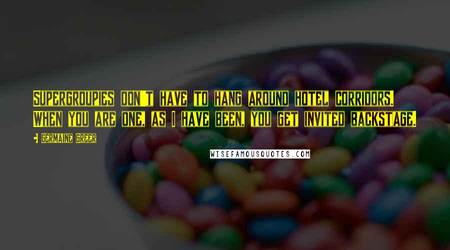 Germaine Greer Quotes: Supergroupies don't have to hang around hotel corridors. When you are one, as I have been, you get invited backstage.