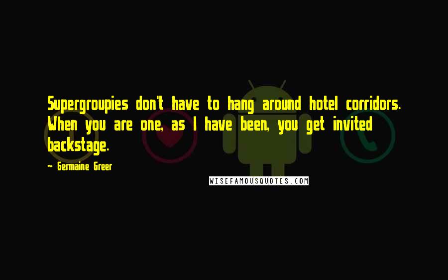 Germaine Greer Quotes: Supergroupies don't have to hang around hotel corridors. When you are one, as I have been, you get invited backstage.