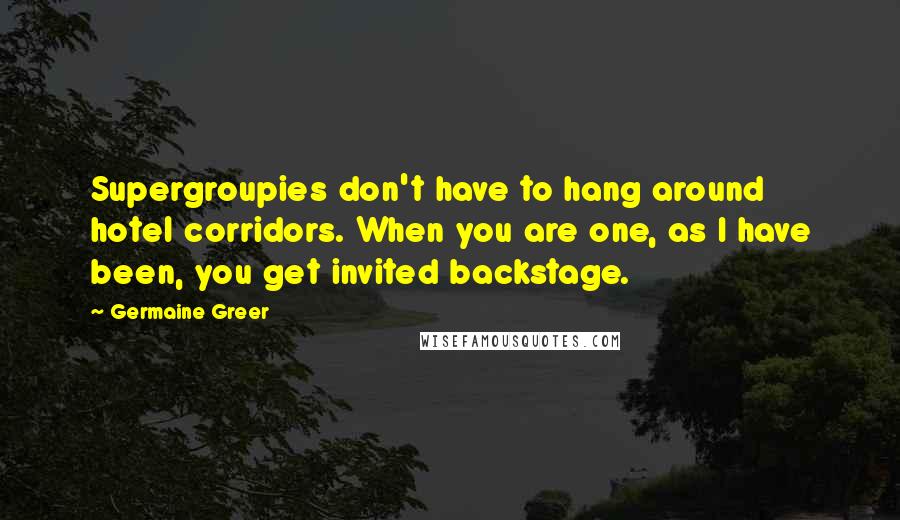 Germaine Greer Quotes: Supergroupies don't have to hang around hotel corridors. When you are one, as I have been, you get invited backstage.