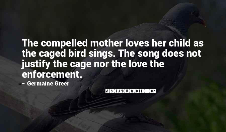 Germaine Greer Quotes: The compelled mother loves her child as the caged bird sings. The song does not justify the cage nor the love the enforcement.