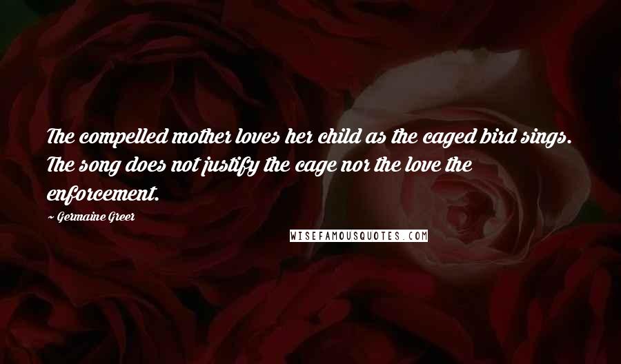 Germaine Greer Quotes: The compelled mother loves her child as the caged bird sings. The song does not justify the cage nor the love the enforcement.