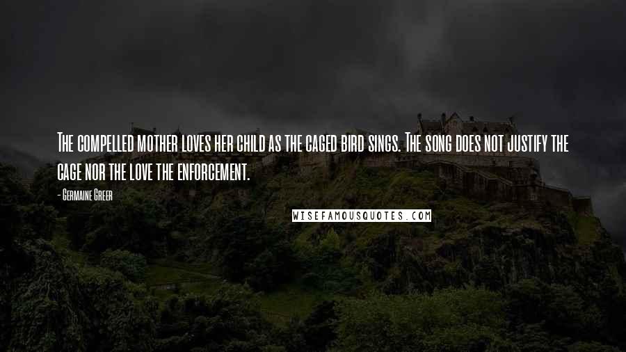 Germaine Greer Quotes: The compelled mother loves her child as the caged bird sings. The song does not justify the cage nor the love the enforcement.