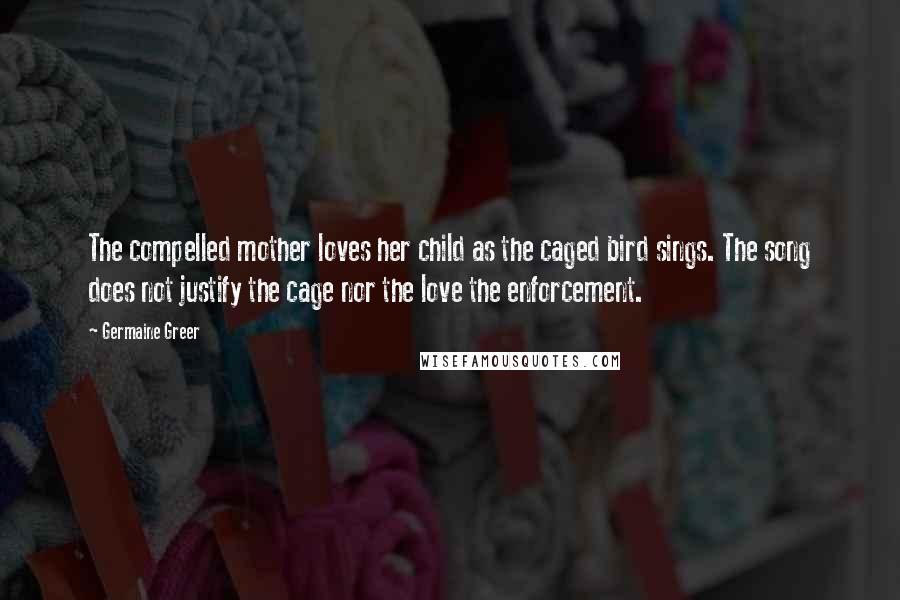 Germaine Greer Quotes: The compelled mother loves her child as the caged bird sings. The song does not justify the cage nor the love the enforcement.