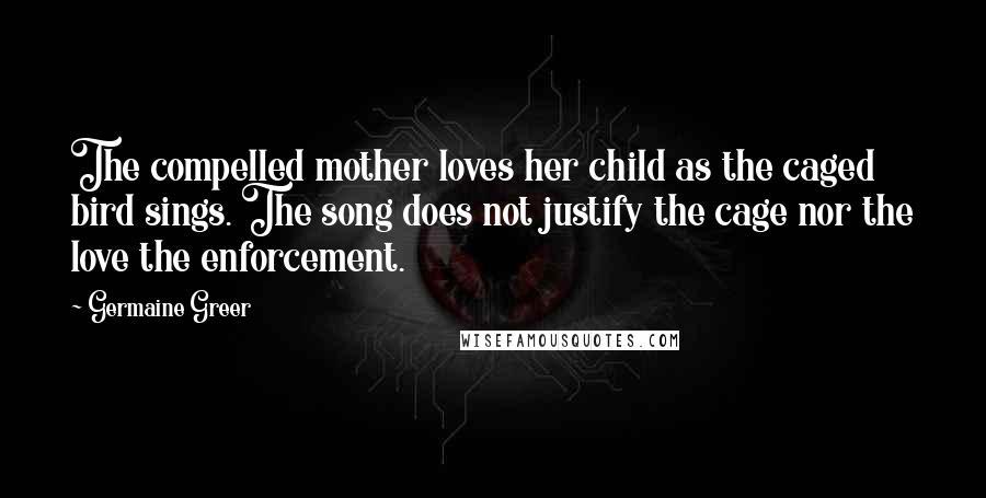 Germaine Greer Quotes: The compelled mother loves her child as the caged bird sings. The song does not justify the cage nor the love the enforcement.