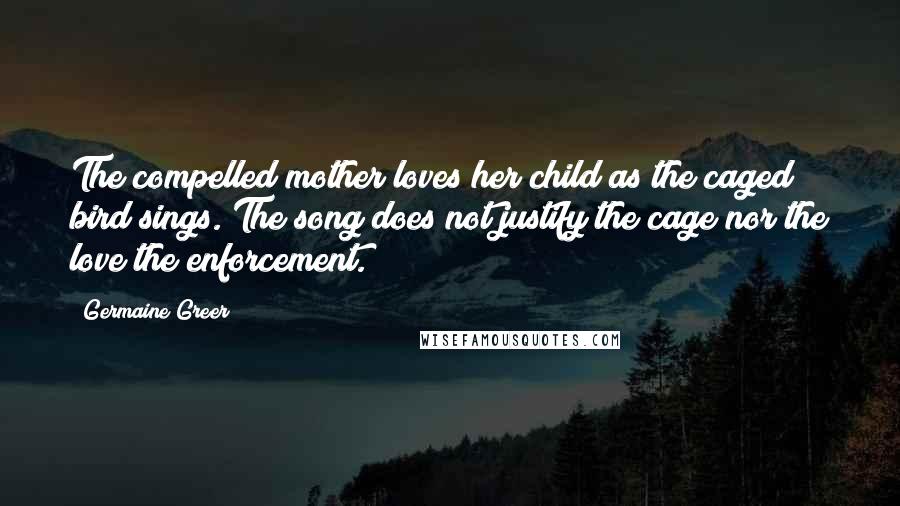 Germaine Greer Quotes: The compelled mother loves her child as the caged bird sings. The song does not justify the cage nor the love the enforcement.