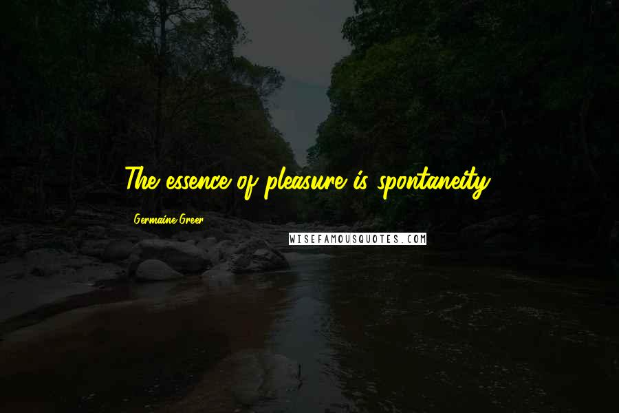 Germaine Greer Quotes: The essence of pleasure is spontaneity.