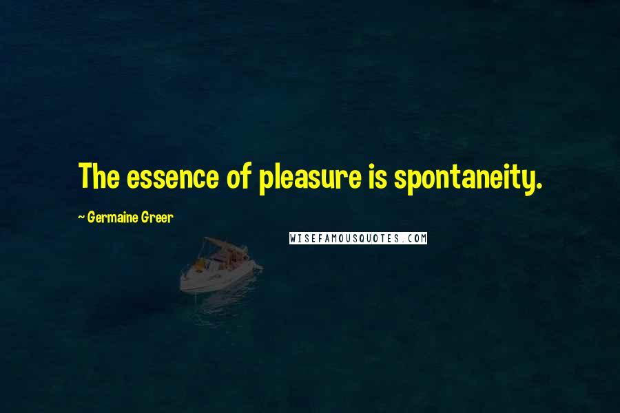 Germaine Greer Quotes: The essence of pleasure is spontaneity.
