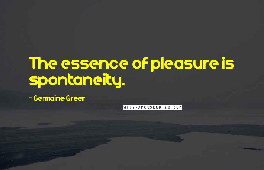 Germaine Greer Quotes: The essence of pleasure is spontaneity.