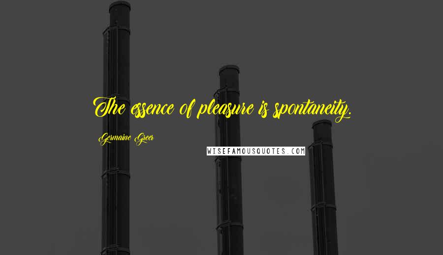 Germaine Greer Quotes: The essence of pleasure is spontaneity.