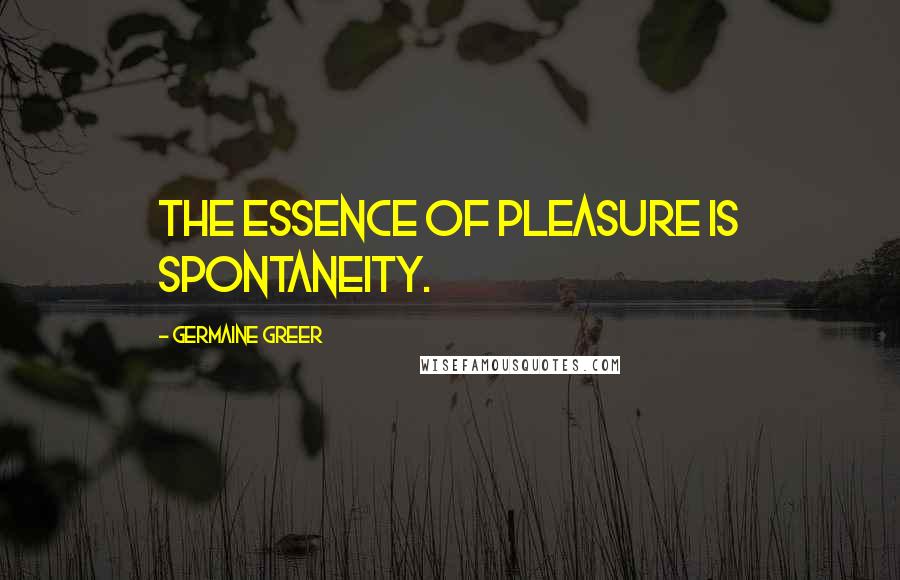 Germaine Greer Quotes: The essence of pleasure is spontaneity.