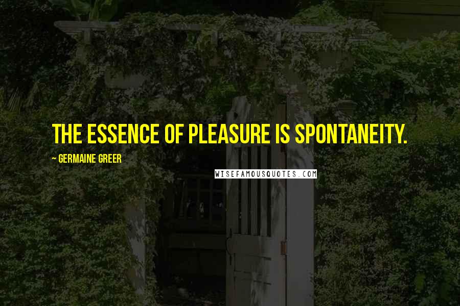 Germaine Greer Quotes: The essence of pleasure is spontaneity.