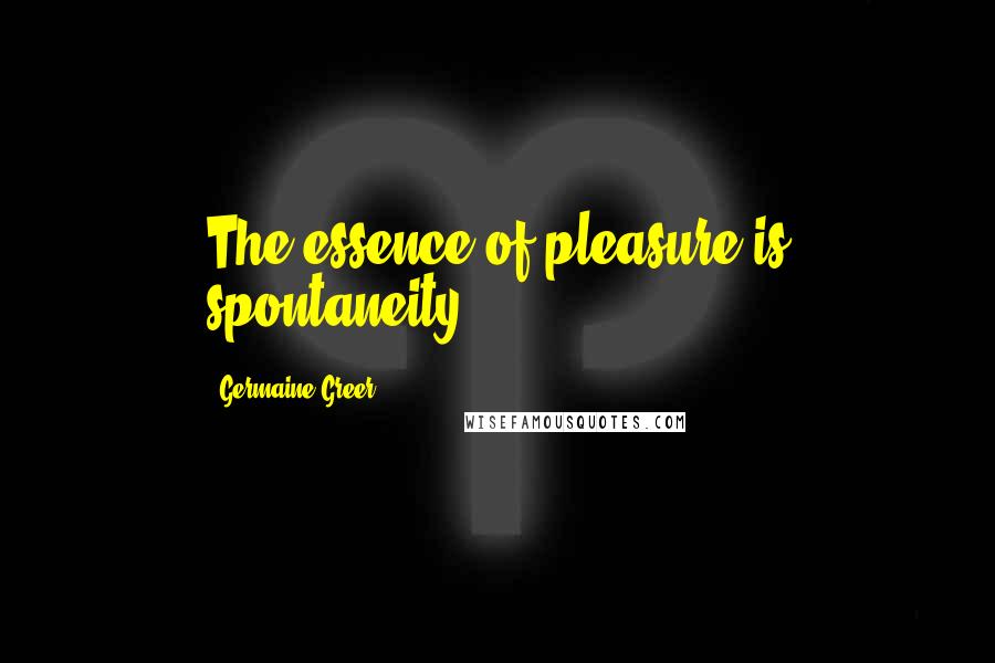 Germaine Greer Quotes: The essence of pleasure is spontaneity.