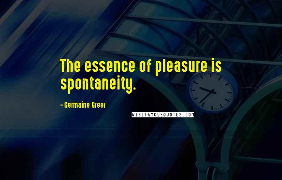 Germaine Greer Quotes: The essence of pleasure is spontaneity.