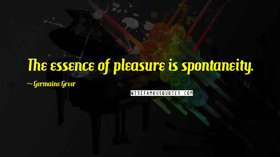 Germaine Greer Quotes: The essence of pleasure is spontaneity.