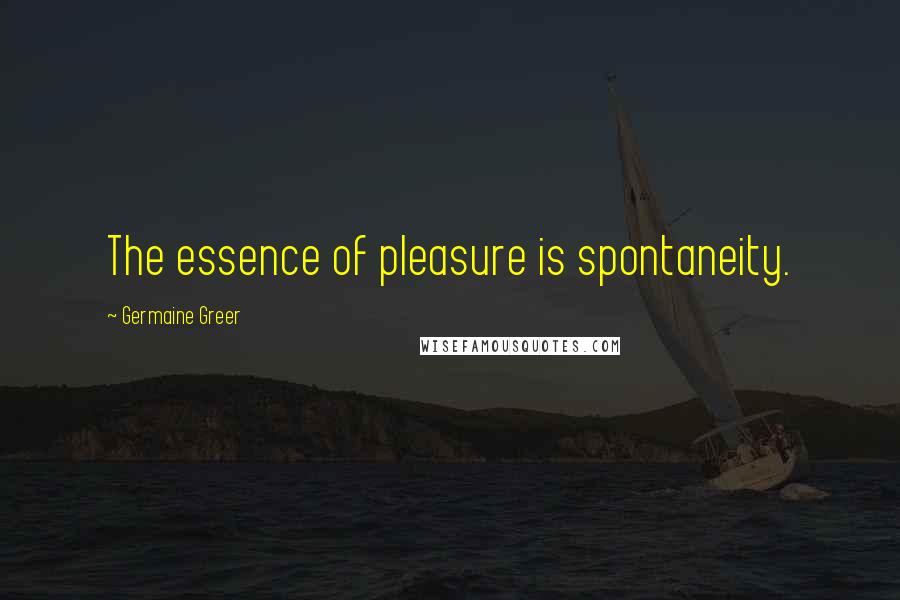 Germaine Greer Quotes: The essence of pleasure is spontaneity.
