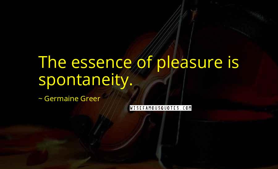 Germaine Greer Quotes: The essence of pleasure is spontaneity.