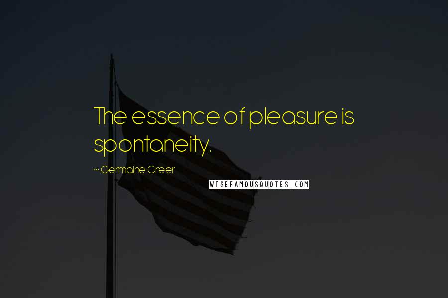 Germaine Greer Quotes: The essence of pleasure is spontaneity.