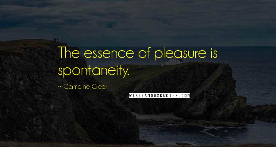 Germaine Greer Quotes: The essence of pleasure is spontaneity.