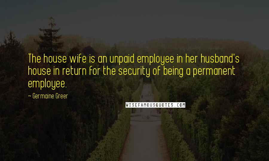 Germaine Greer Quotes: The house wife is an unpaid employee in her husband's house in return for the security of being a permanent employee.