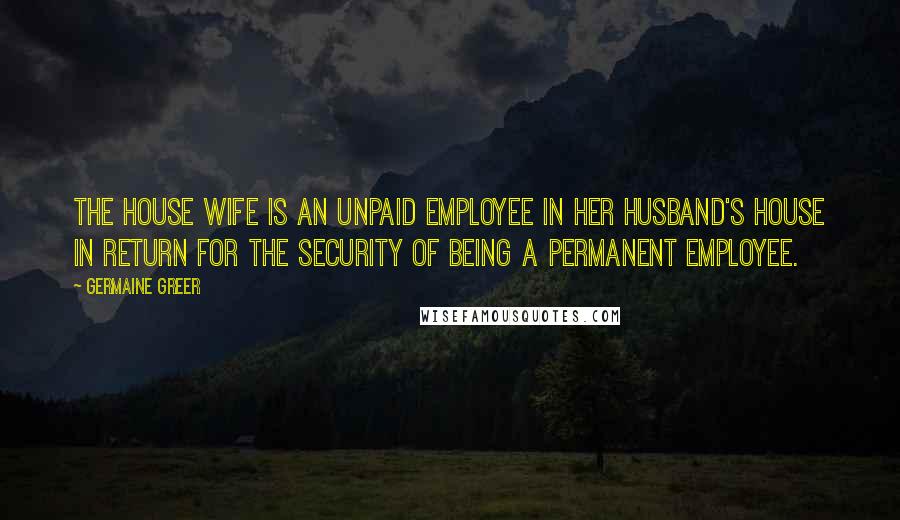 Germaine Greer Quotes: The house wife is an unpaid employee in her husband's house in return for the security of being a permanent employee.