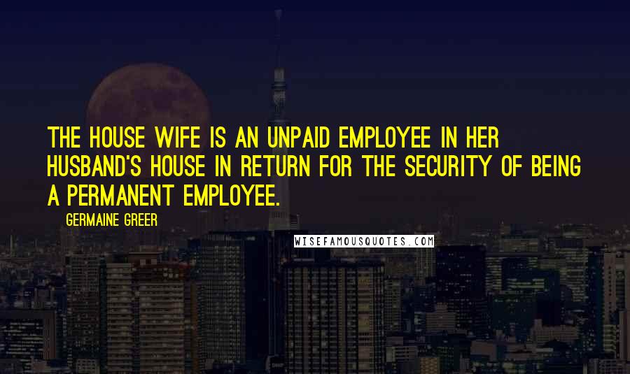 Germaine Greer Quotes: The house wife is an unpaid employee in her husband's house in return for the security of being a permanent employee.