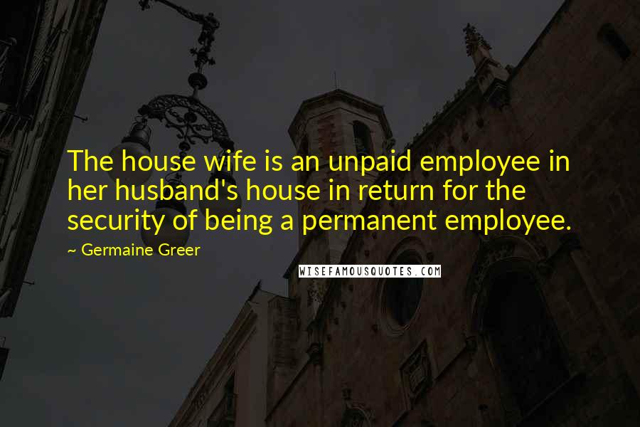 Germaine Greer Quotes: The house wife is an unpaid employee in her husband's house in return for the security of being a permanent employee.