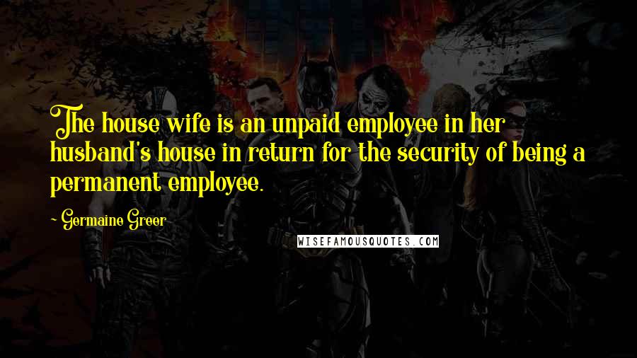 Germaine Greer Quotes: The house wife is an unpaid employee in her husband's house in return for the security of being a permanent employee.