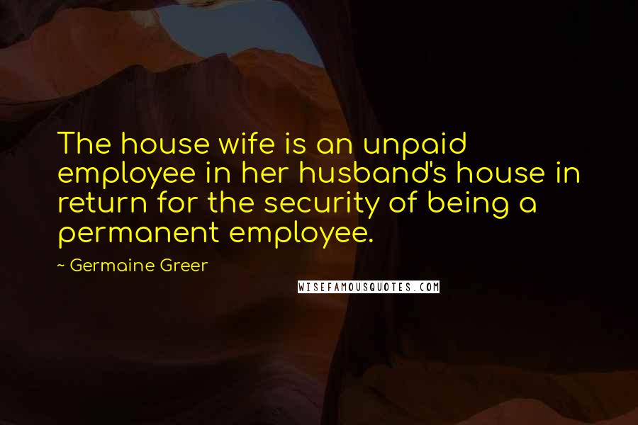 Germaine Greer Quotes: The house wife is an unpaid employee in her husband's house in return for the security of being a permanent employee.