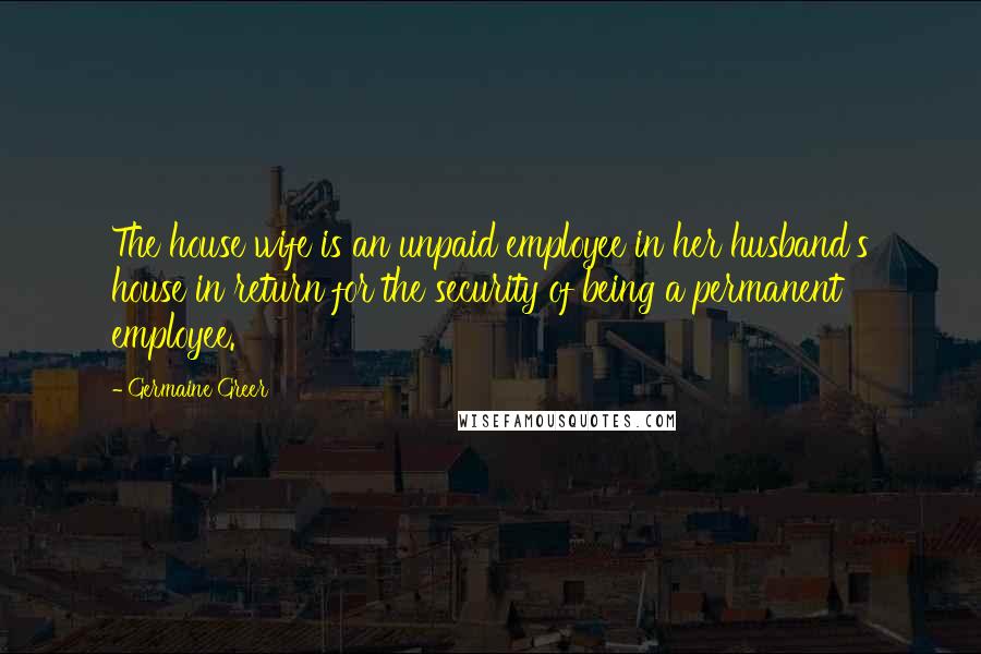 Germaine Greer Quotes: The house wife is an unpaid employee in her husband's house in return for the security of being a permanent employee.