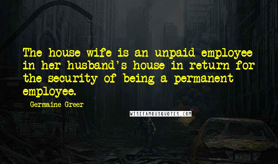 Germaine Greer Quotes: The house wife is an unpaid employee in her husband's house in return for the security of being a permanent employee.