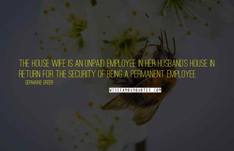 Germaine Greer Quotes: The house wife is an unpaid employee in her husband's house in return for the security of being a permanent employee.